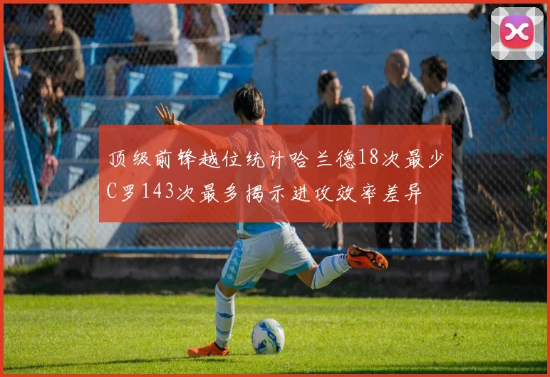 顶级前锋越位统计哈兰德18次最少C罗143次最多揭示进攻效率差异