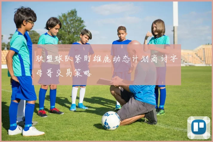 联盟球队紧盯雄鹿动态计划商讨字母哥交易策略