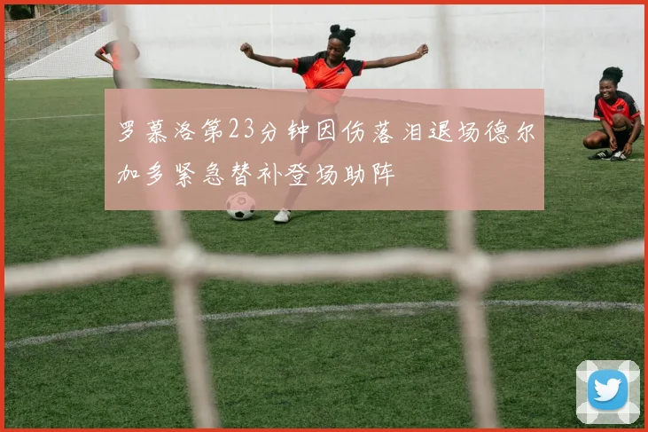 罗慕洛第23分钟因伤落泪退场德尔加多紧急替补登场助阵