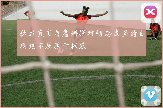 狄龙直言与詹姆斯对峙态度坚持自我绝不屈服于权威