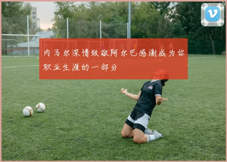 内马尔深情致敬阿尔巴感谢成为你职业生涯的一部分