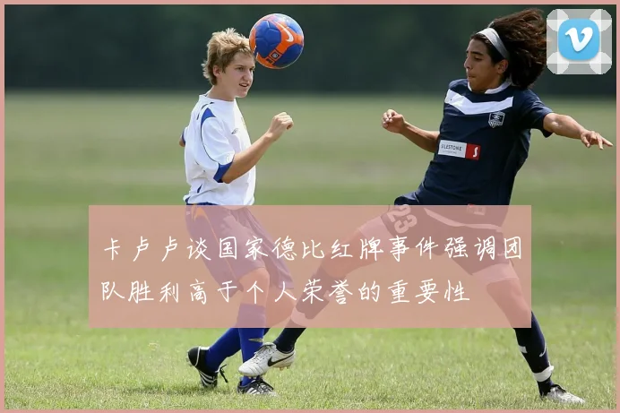 卡卢卢谈国家德比红牌事件强调团队胜利高于个人荣誉的重要性