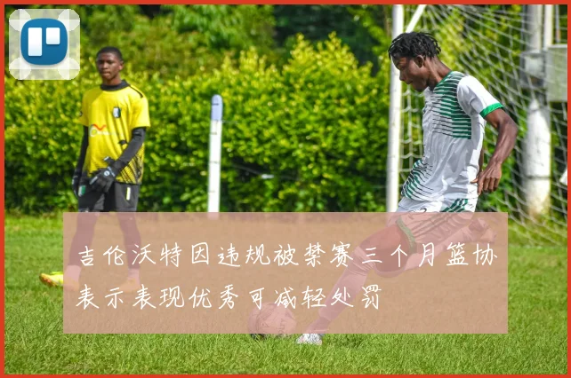 吉伦沃特因违规被禁赛三个月篮协表示表现优秀可减轻处罚