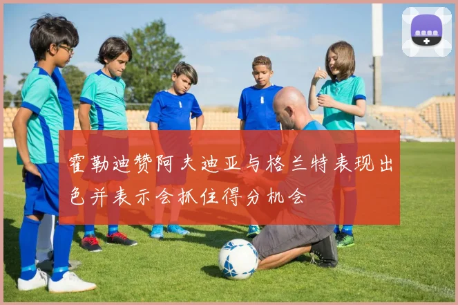 霍勒迪赞阿夫迪亚与格兰特表现出色并表示会抓住得分机会