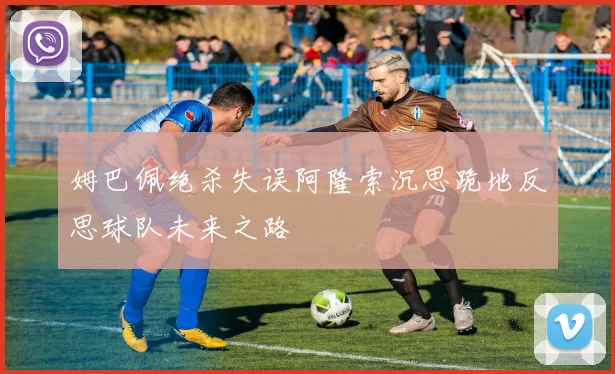 姆巴佩绝杀失误阿隆索沉思跪地反思球队未来之路
