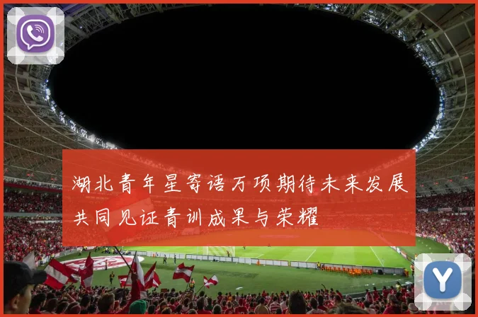湖北青年星寄语万项期待未来发展共同见证青训成果与荣耀