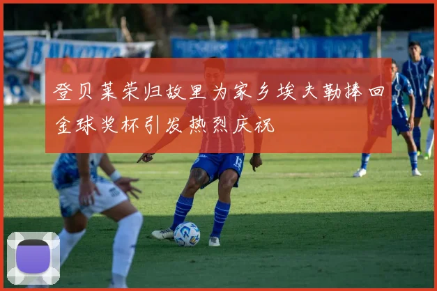 登贝莱荣归故里为家乡埃夫勒捧回金球奖杯引发热烈庆祝
