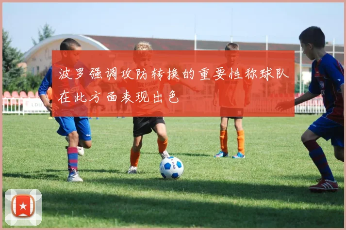 波罗强调攻防转换的重要性称球队在此方面表现出色