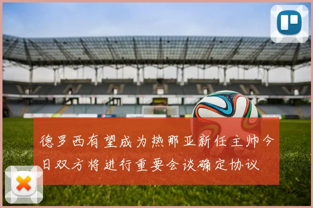 德罗西有望成为热那亚新任主帅今日双方将进行重要会谈确定协议