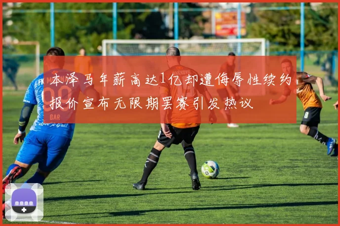 本泽马年薪高达1亿却遭侮辱性续约报价宣布无限期罢赛引发热议