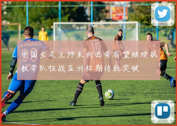 中国女足主帅米利西奇有望继续执教带队征战亚洲杯期待新突破