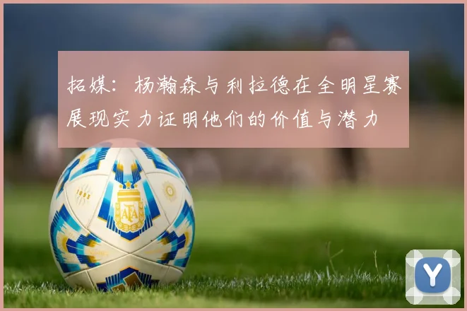 拓媒：杨瀚森与利拉德在全明星赛展现实力证明他们的价值与潜力
