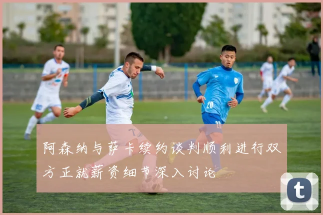 阿森纳与萨卡续约谈判顺利进行双方正就薪资细节深入讨论