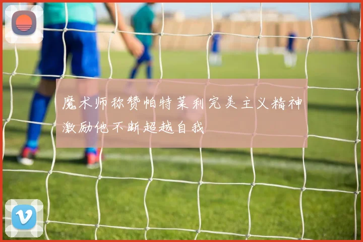 魔术师称赞帕特莱利完美主义精神激励他不断超越自我