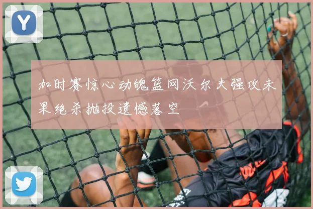 加时赛惊心动魄篮网沃尔夫强攻未果绝杀抛投遗憾落空