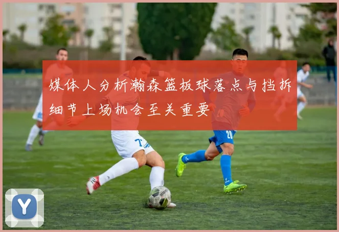 媒体人分析瀚森篮板球落点与挡拆细节上场机会至关重要