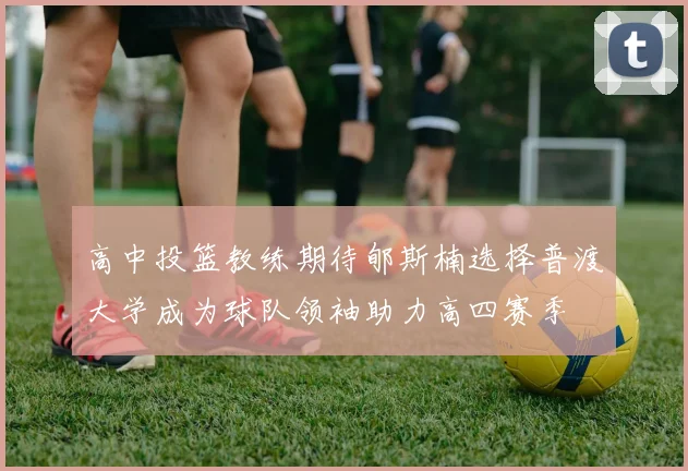 高中投篮教练期待郇斯楠选择普渡大学成为球队领袖助力高四赛季